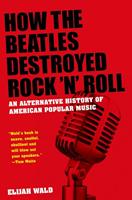 Elijah Wald How the Beatles Destroyed Rock 'n' Roll