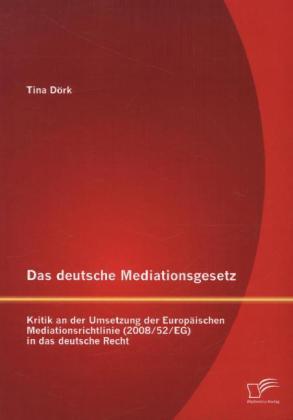 Tina Dörk Das deutsche Mediationsgesetz: Kritik an der Umsetzung der Europäischen Mediationsrichtlinie (2008/52/EG) in das deutsche Recht